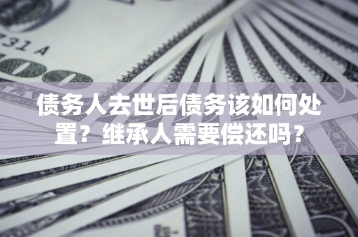 济南债务人去世后债务该如何处置？继承人需要偿还吗？