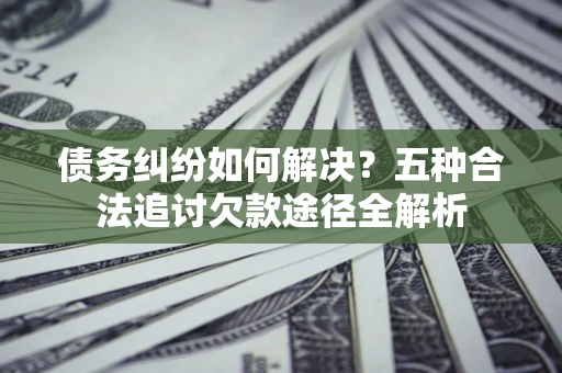 济南债务纠纷如何解决？五种合法追讨欠款途径全解析