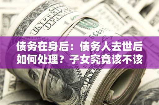 济南债务在身后：债务人去世后如何处理？子女究竟该不该还钱？