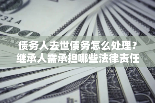 济南债务人去世债务怎么处理？继承人需承担哪些法律责任？